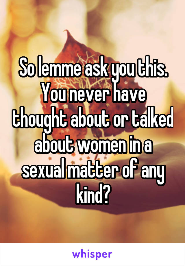 So lemme ask you this. You never have thought about or talked about women in a sexual matter of any kind?