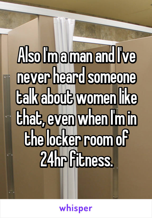 Also I'm a man and I've never heard someone talk about women like that, even when I'm in the locker room of 24hr fitness.