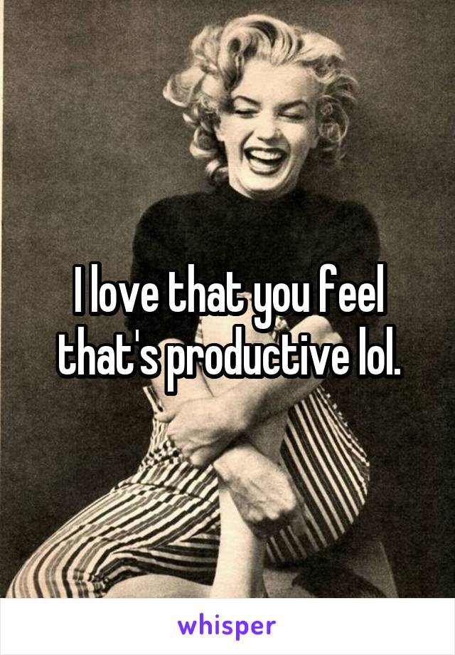 I love that you feel that's productive lol.