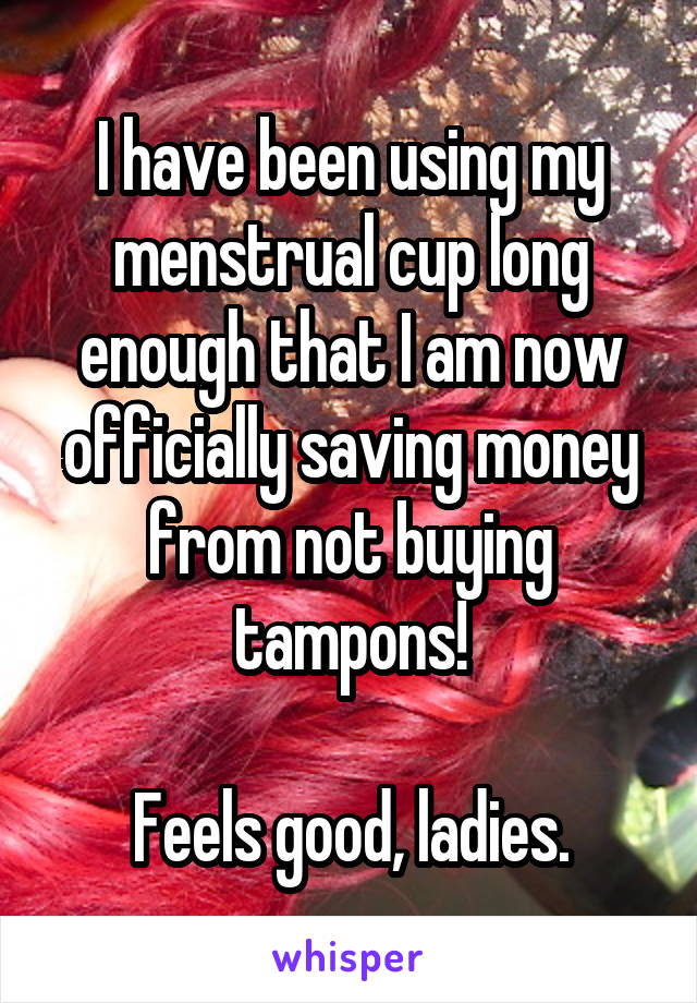 I have been using my menstrual cup long enough that I am now officially saving money from not buying tampons!

Feels good, ladies.