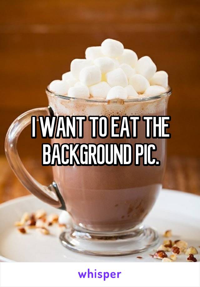 I WANT TO EAT THE BACKGROUND PIC.