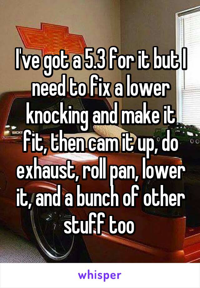 I've got a 5.3 for it but I need to fix a lower knocking and make it fit, then cam it up, do exhaust, roll pan, lower it, and a bunch of other stuff too 