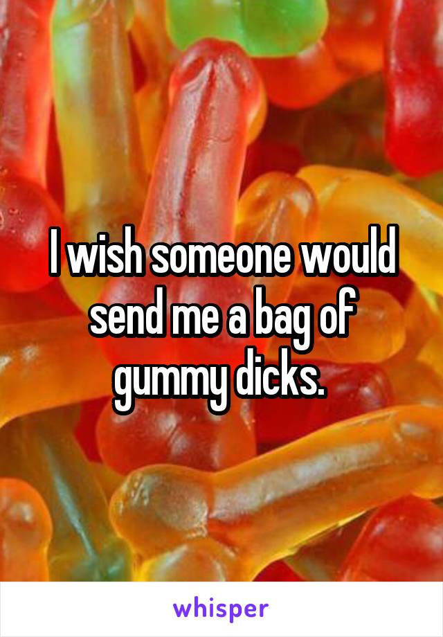 I wish someone would send me a bag of gummy dicks. 