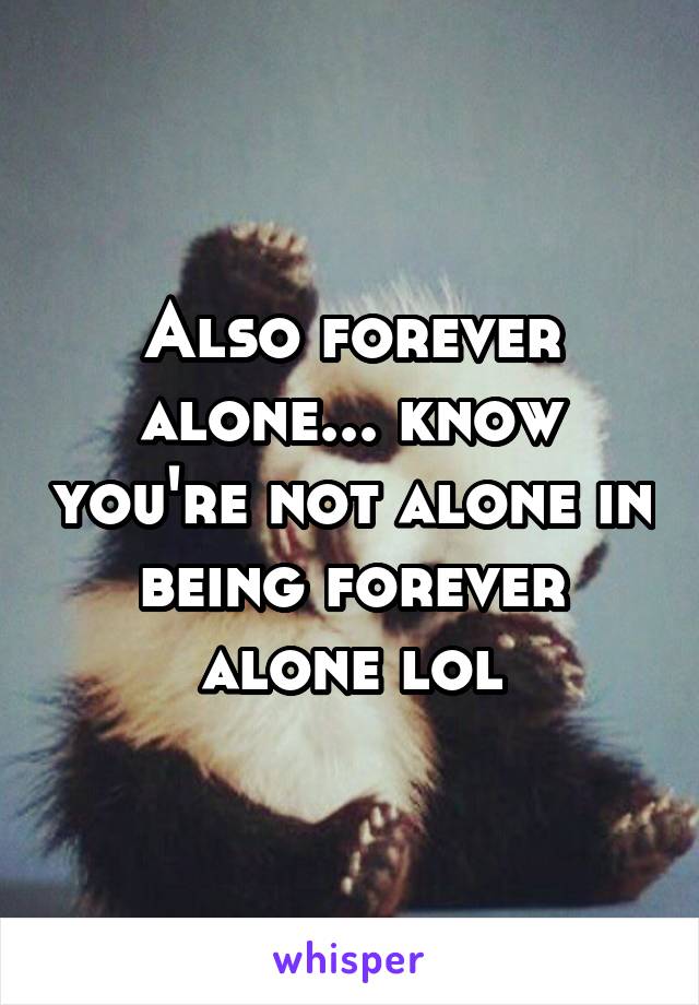 Also forever alone... know you're not alone in being forever alone lol
