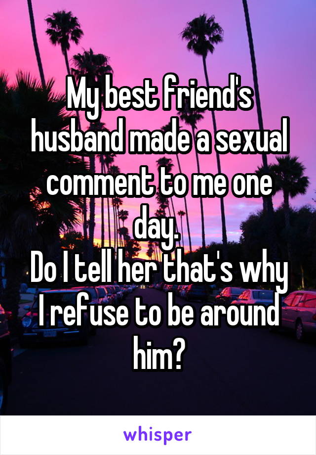 My best friend's husband made a sexual comment to me one day. 
Do I tell her that's why I refuse to be around him?