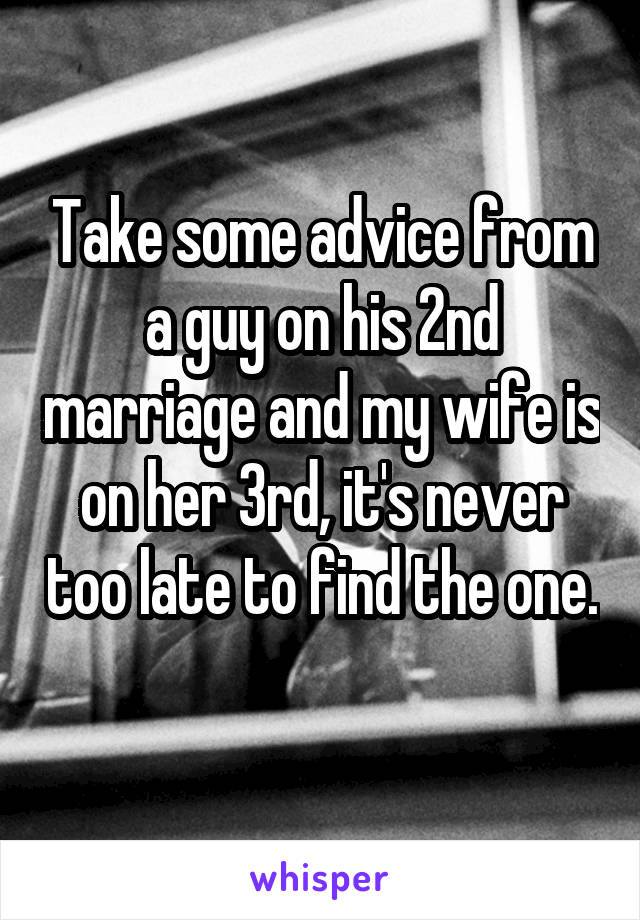 Take some advice from a guy on his 2nd marriage and my wife is on her 3rd, it's never too late to find the one. 