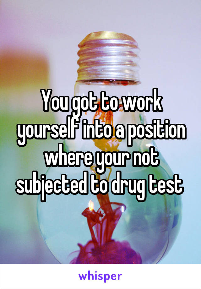 You got to work yourself into a position where your not subjected to drug test 