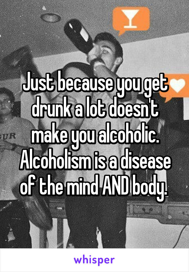 Just because you get drunk a lot doesn't make you alcoholic. Alcoholism is a disease of the mind AND body. 
