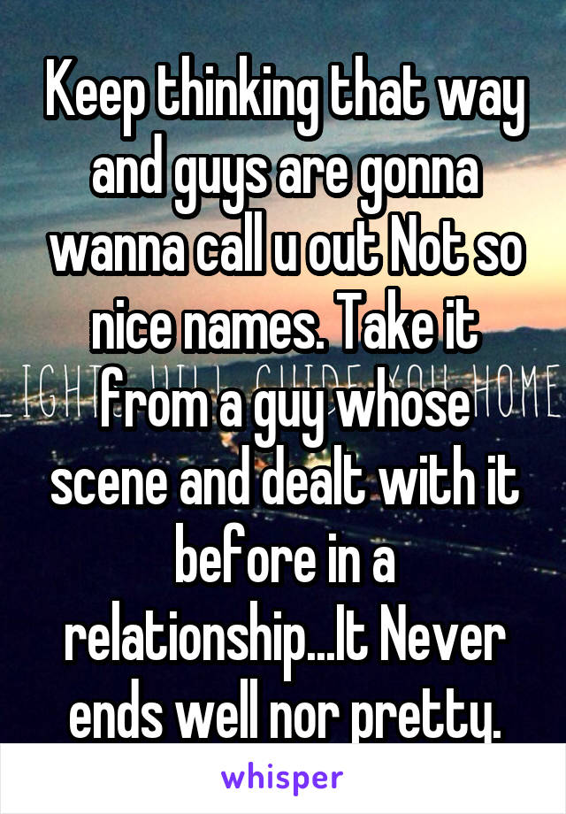 Keep thinking that way and guys are gonna wanna call u out Not so nice names. Take it from a guy whose scene and dealt with it before in a relationship...It Never ends well nor pretty.
