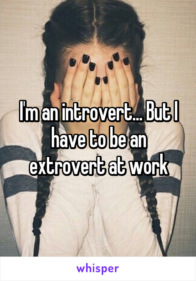I'm an introvert... But I have to be an extrovert at work