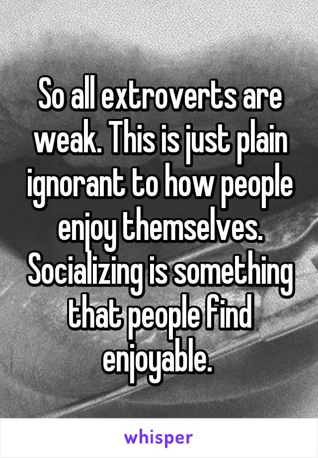 So all extroverts are weak. This is just plain ignorant to how people enjoy themselves. Socializing is something that people find enjoyable. 
