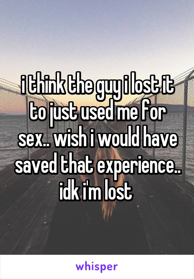 i think the guy i lost it to just used me for sex.. wish i would have saved that experience.. idk i'm lost 