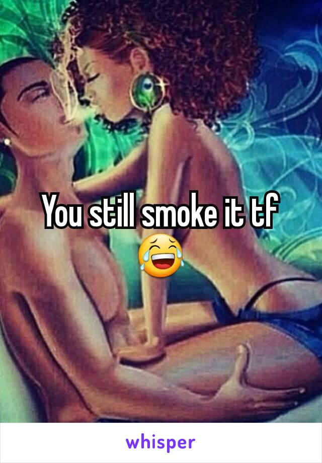 You still smoke it tf😂