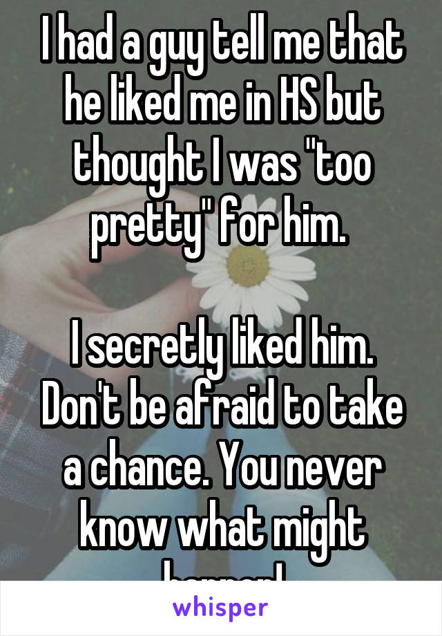 I had a guy tell me that he liked me in HS but thought I was "too pretty" for him. 

I secretly liked him. Don't be afraid to take a chance. You never know what might happen!
