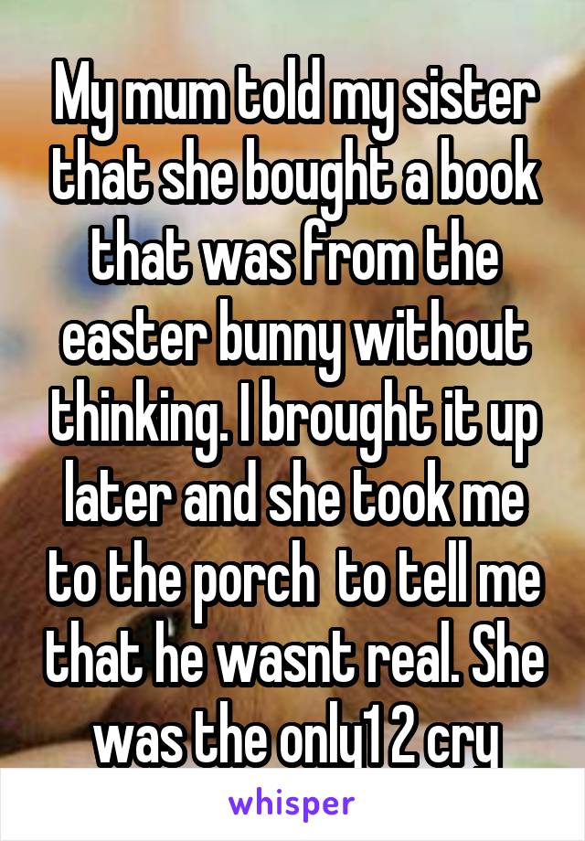 My mum told my sister that she bought a book that was from the easter bunny without thinking. I brought it up later and she took me to the porch  to tell me that he wasnt real. She was the only1 2 cry