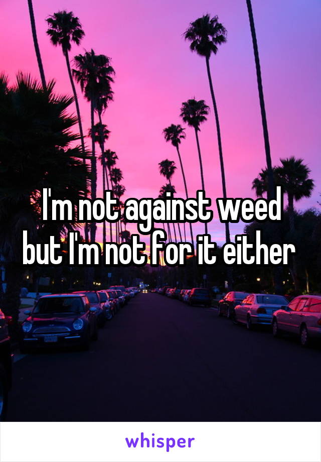 I'm not against weed but I'm not for it either 