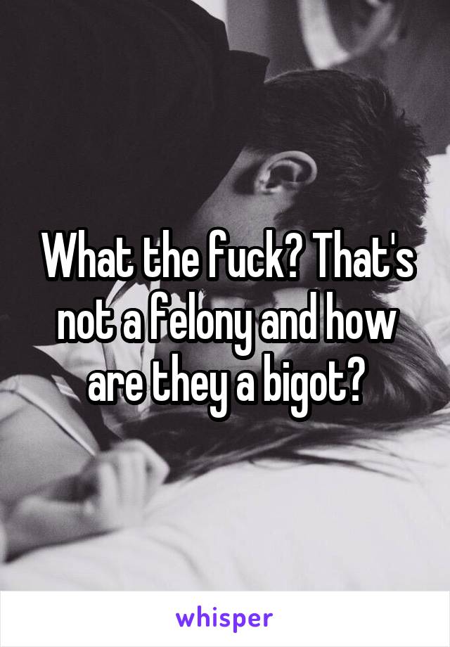 What the fuck? That's not a felony and how are they a bigot?