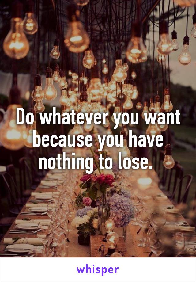 Do whatever you want because you have nothing to lose. 
