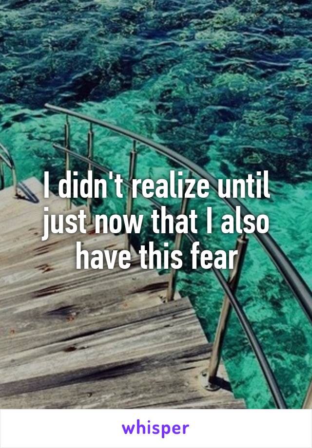 I didn't realize until just now that I also have this fear