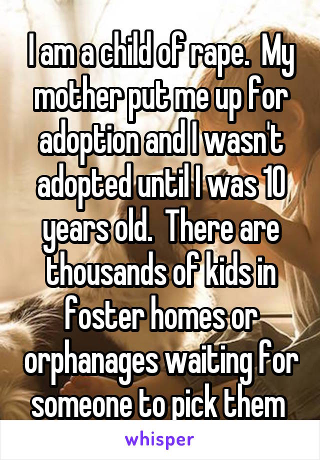 I am a child of rape.  My mother put me up for adoption and I wasn't adopted until I was 10 years old.  There are thousands of kids in foster homes or orphanages waiting for someone to pick them 