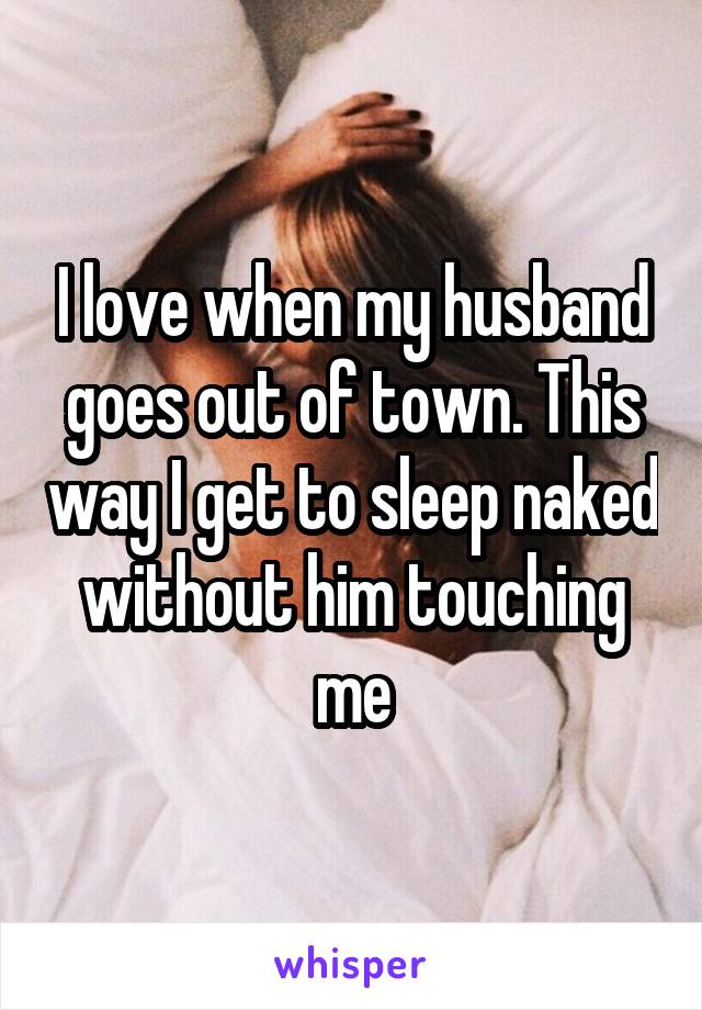 I love when my husband goes out of town. This way I get to sleep naked without him touching me