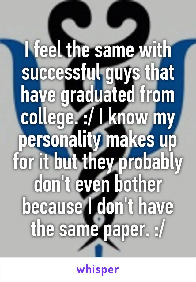 I feel the same with successful guys that have graduated from college. :/ I know my personality makes up for it but they probably don't even bother because I don't have the same paper. :/