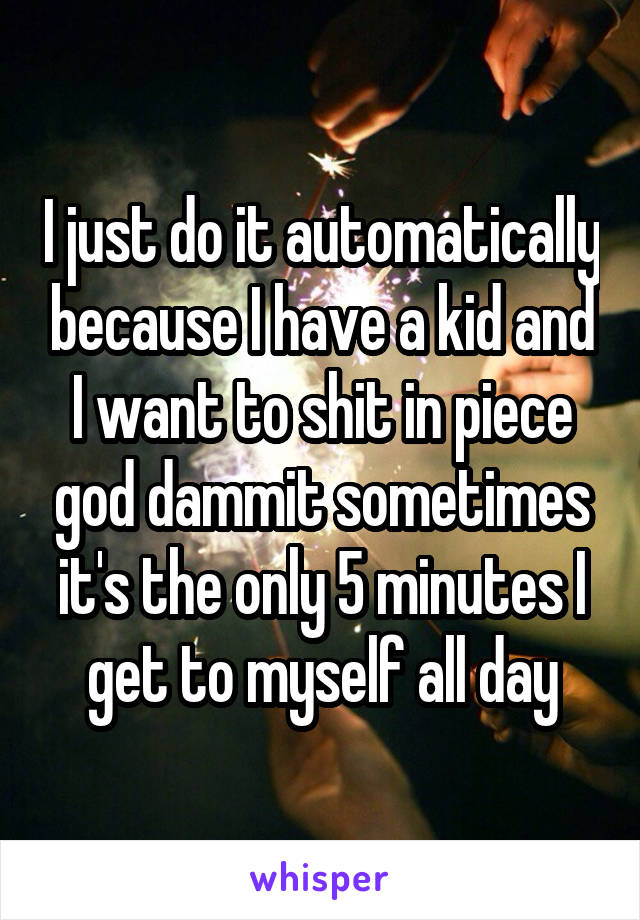 I just do it automatically because I have a kid and I want to shit in piece god dammit sometimes it's the only 5 minutes I get to myself all day