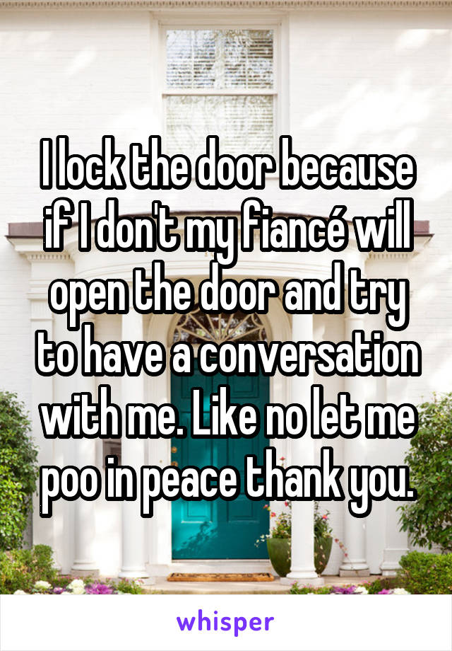 I lock the door because if I don't my fiancé will open the door and try to have a conversation with me. Like no let me poo in peace thank you.