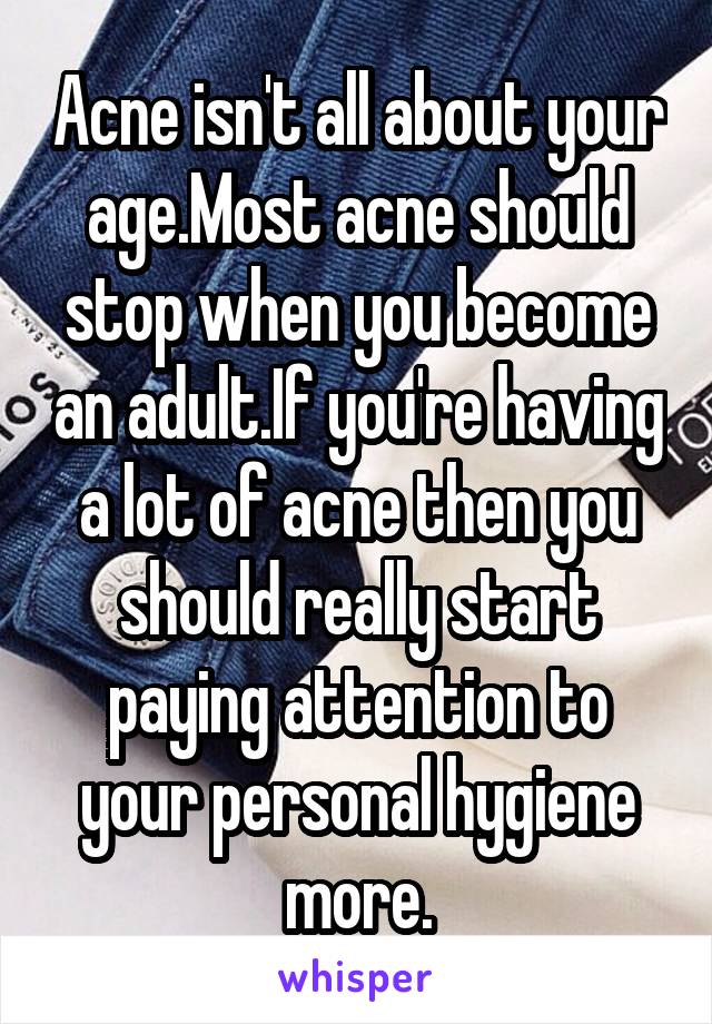 Acne isn't all about your age.Most acne should stop when you become an adult.If you're having a lot of acne then you should really start paying attention to your personal hygiene more.