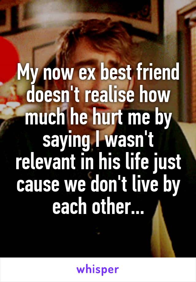 My now ex best friend doesn't realise how much he hurt me by saying I wasn't relevant in his life just cause we don't live by each other...