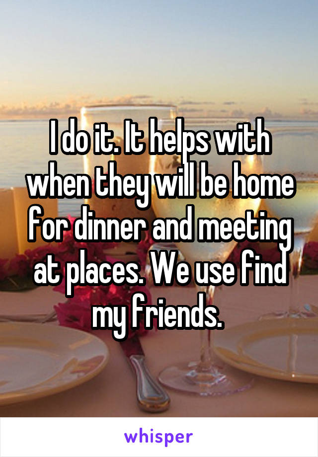 I do it. It helps with when they will be home for dinner and meeting at places. We use find my friends. 