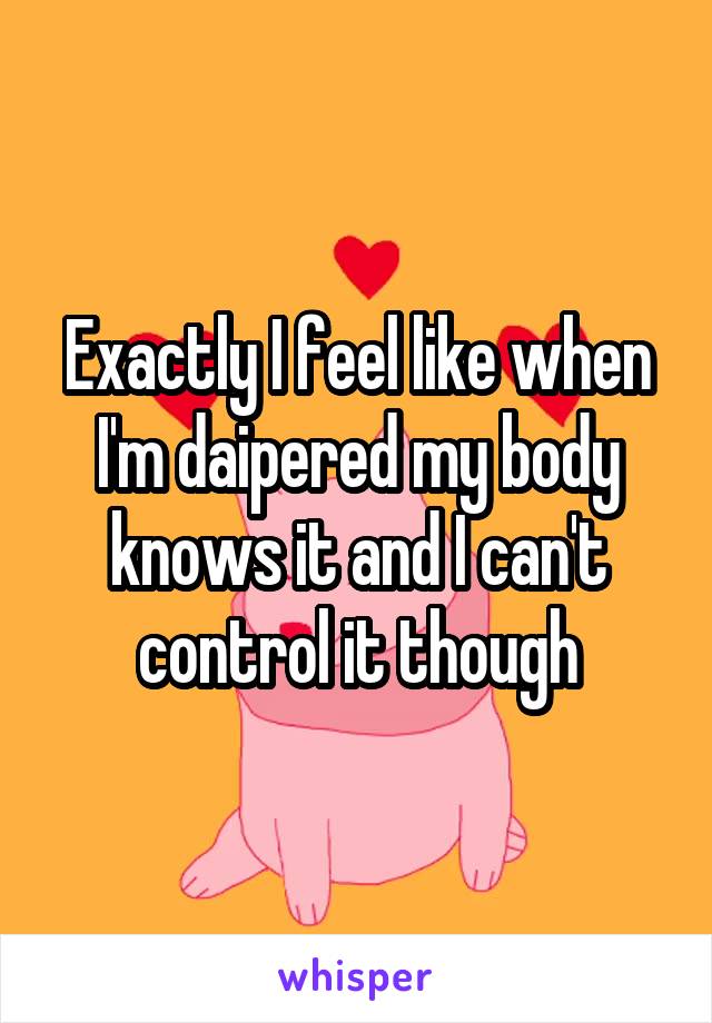 Exactly I feel like when I'm daipered my body knows it and I can't control it though