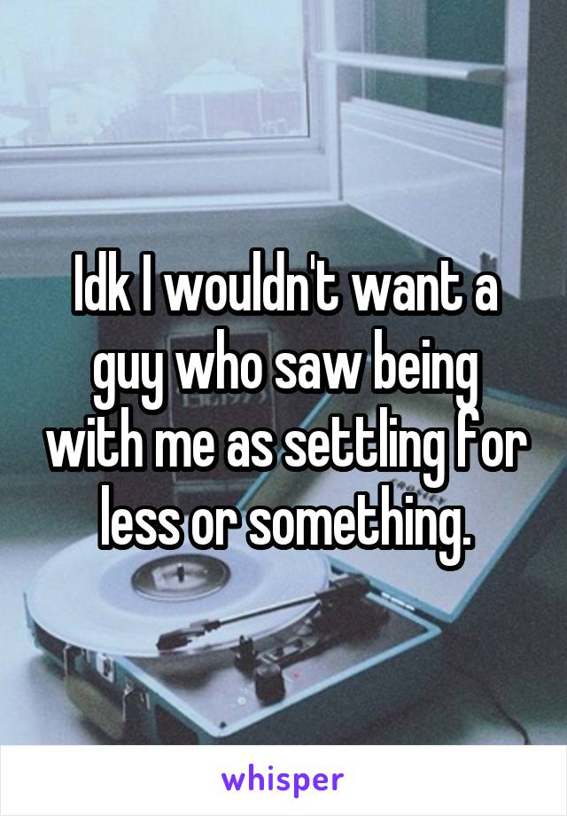 Idk I wouldn't want a guy who saw being with me as settling for less or something.