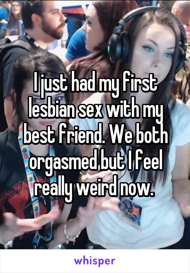 I just had my first lesbian sex with my best friend. We both orgasmed but I feel really weird now. 