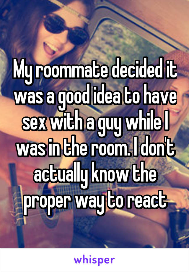 My roommate decided it was a good idea to have sex with a guy while I was in the room. I don't actually know the proper way to react