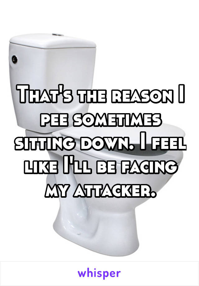That's the reason I pee sometimes sitting down. I feel like I'll be facing my attacker.