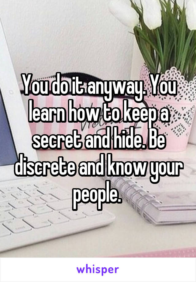 You do it anyway. You learn how to keep a secret and hide. Be discrete and know your people. 