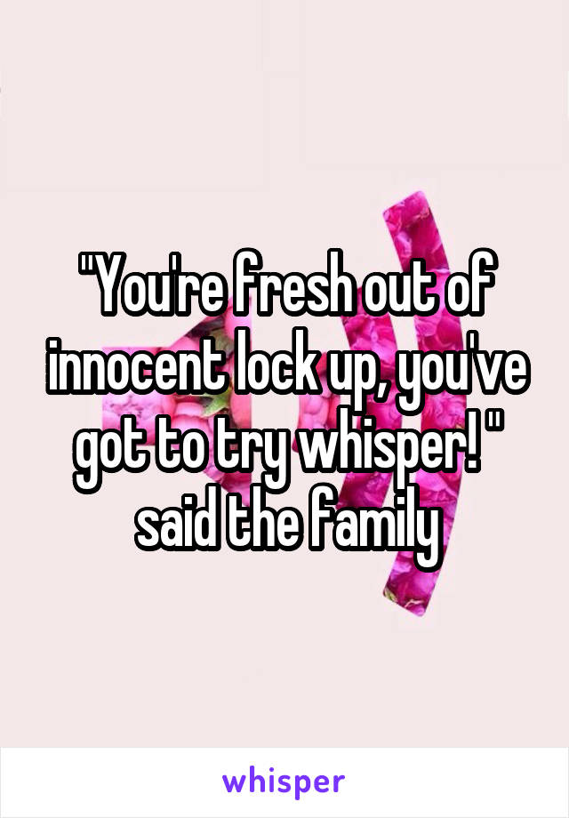 "You're fresh out of innocent lock up, you've got to try whisper! " said the family