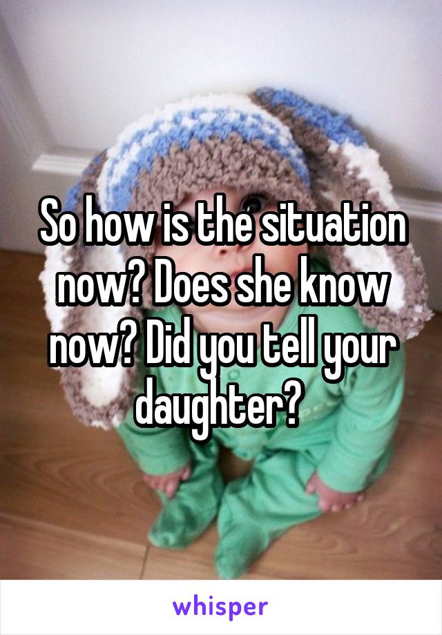 So how is the situation now? Does she know now? Did you tell your daughter? 