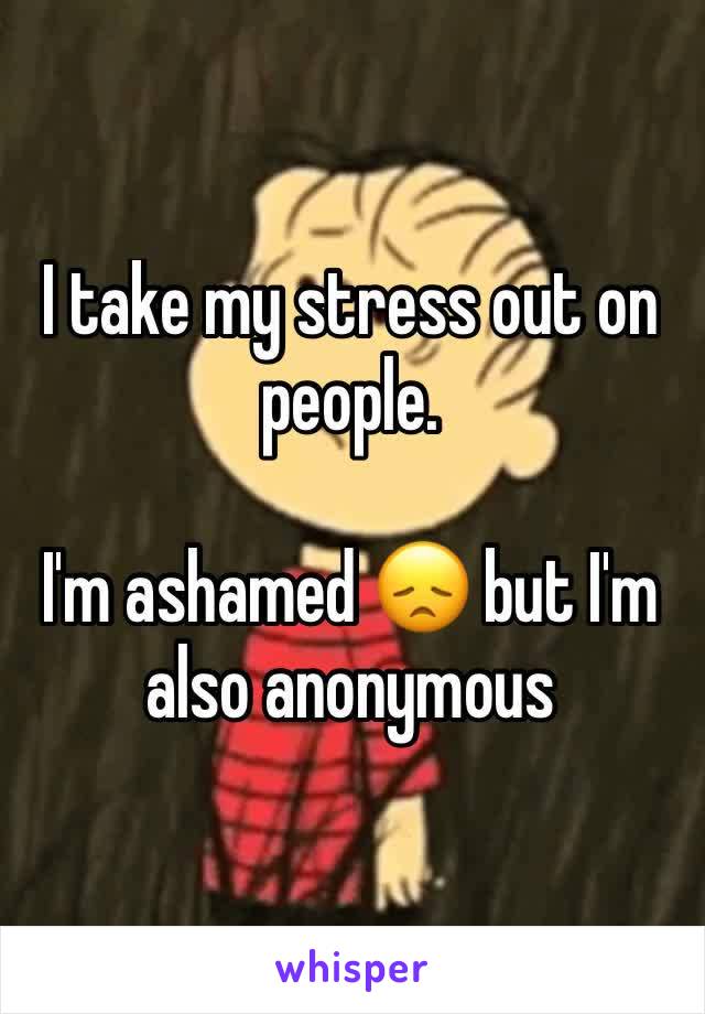 I take my stress out on people.

I'm ashamed 😞 but I'm also anonymous 