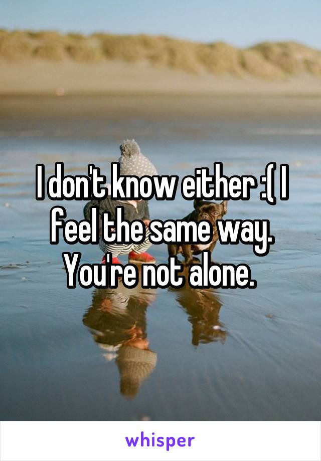 I don't know either :( I feel the same way. You're not alone. 