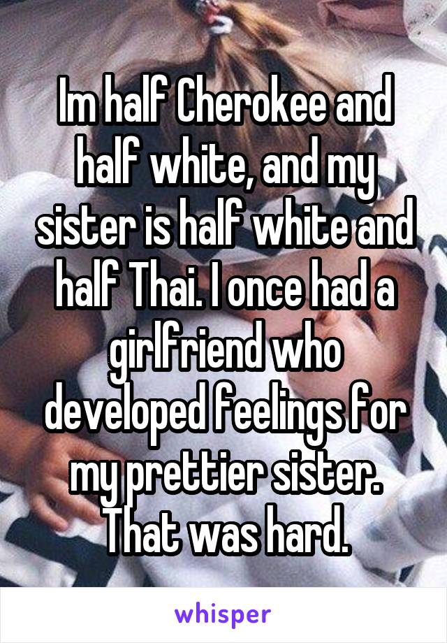 Im half Cherokee and half white, and my sister is half white and half Thai. I once had a girlfriend who developed feelings for my prettier sister. That was hard.