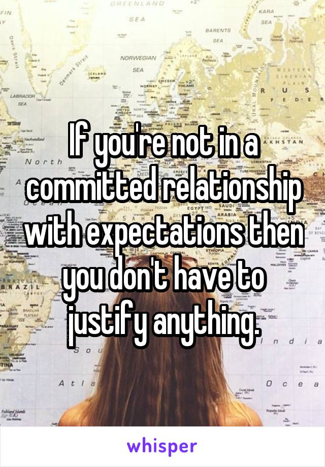 If you're not in a committed relationship with expectations then you don't have to justify anything.