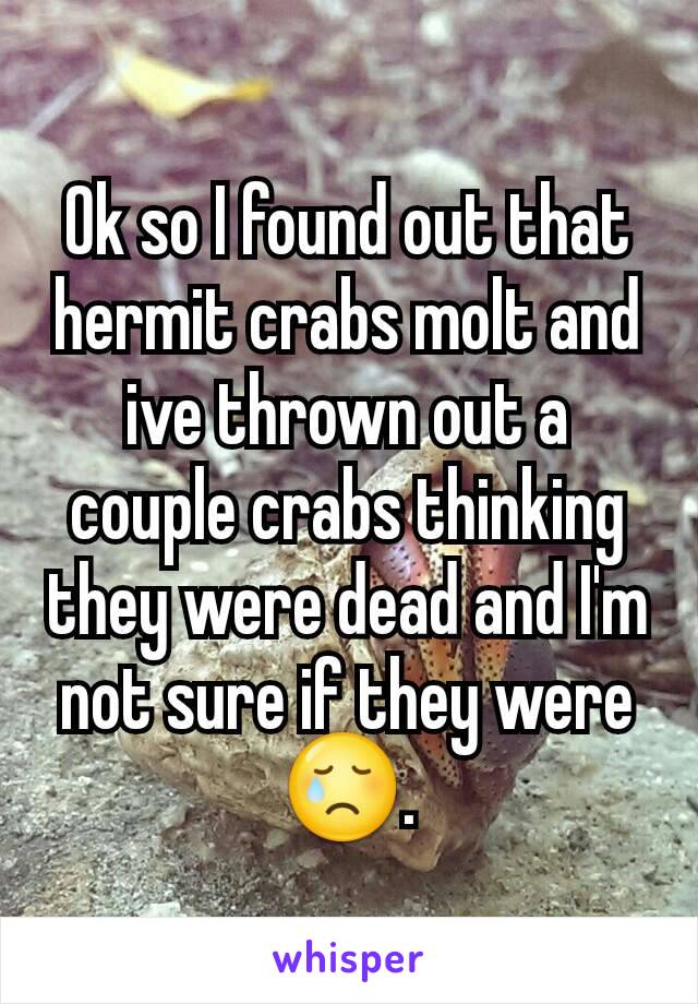 Ok so I found out that hermit crabs molt and ive thrown out a couple crabs thinking they were dead and I'm not sure if they were😢.