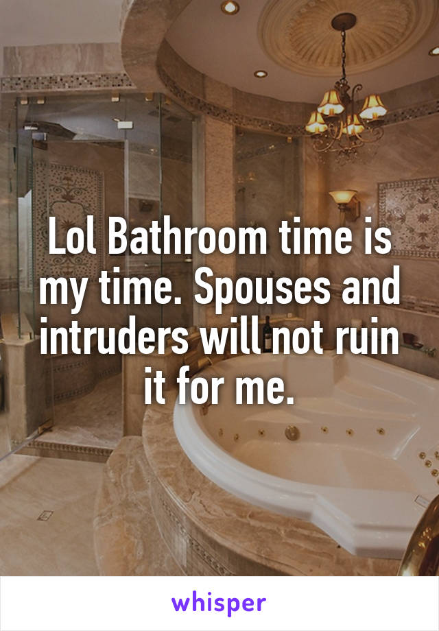 Lol Bathroom time is my time. Spouses and intruders will not ruin it for me.