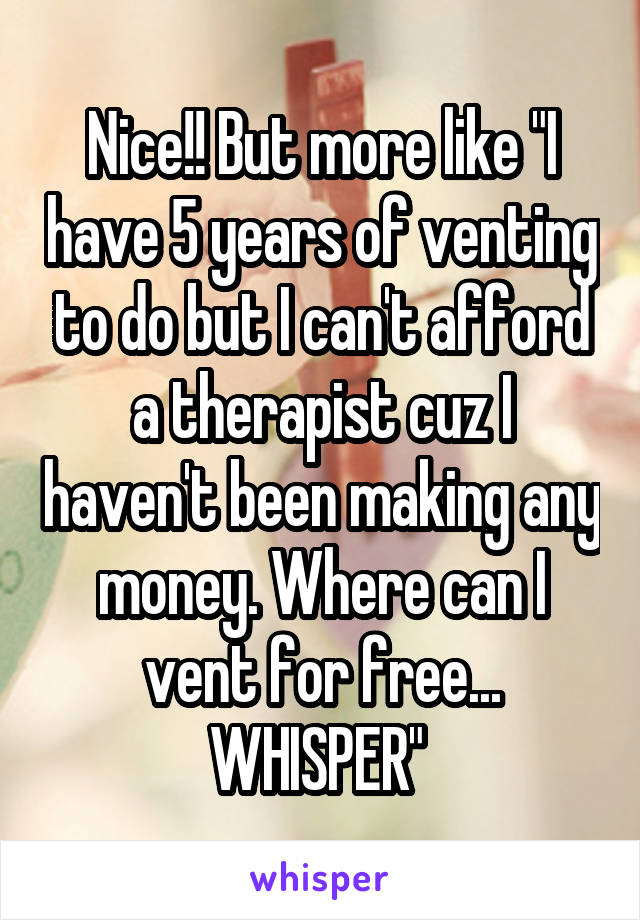 Nice!! But more like "I have 5 years of venting to do but I can't afford a therapist cuz I haven't been making any money. Where can I vent for free... WHISPER" 