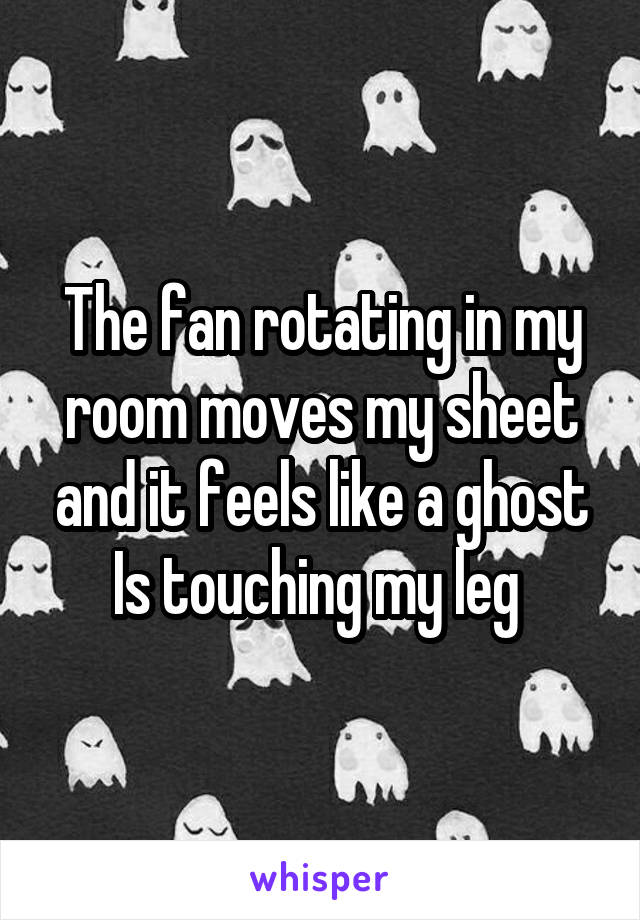 The fan rotating in my room moves my sheet and it feels like a ghost Is touching my leg 