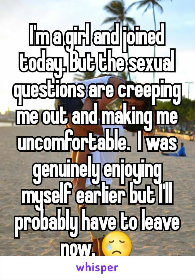 I'm a girl and joined today. But the sexual questions are creeping me out and making me uncomfortable.  I was genuinely enjoying myself earlier but I'll probably have to leave now. 😢