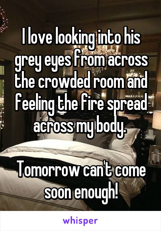 I love looking into his grey eyes from across the crowded room and feeling the fire spread across my body. 

Tomorrow can't come soon enough!