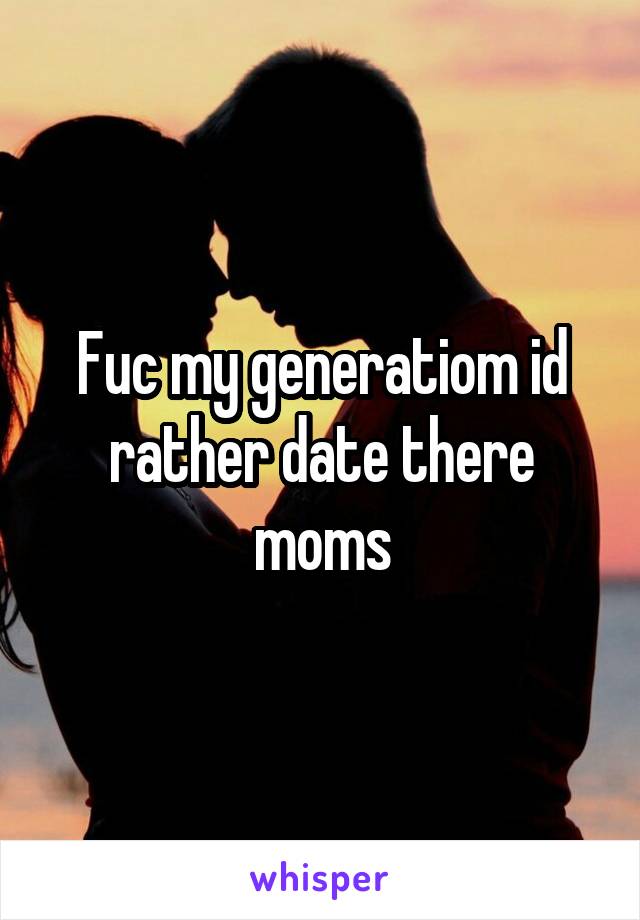 Fuc my generatiom id rather date there moms